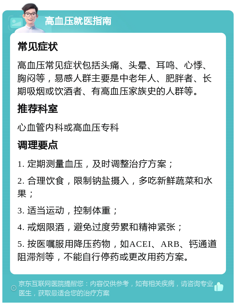 高血压就医指南 常见症状 高血压常见症状包括头痛、头晕、耳鸣、心悸、胸闷等，易感人群主要是中老年人、肥胖者、长期吸烟或饮酒者、有高血压家族史的人群等。 推荐科室 心血管内科或高血压专科 调理要点 1. 定期测量血压，及时调整治疗方案； 2. 合理饮食，限制钠盐摄入，多吃新鲜蔬菜和水果； 3. 适当运动，控制体重； 4. 戒烟限酒，避免过度劳累和精神紧张； 5. 按医嘱服用降压药物，如ACEI、ARB、钙通道阻滞剂等，不能自行停药或更改用药方案。