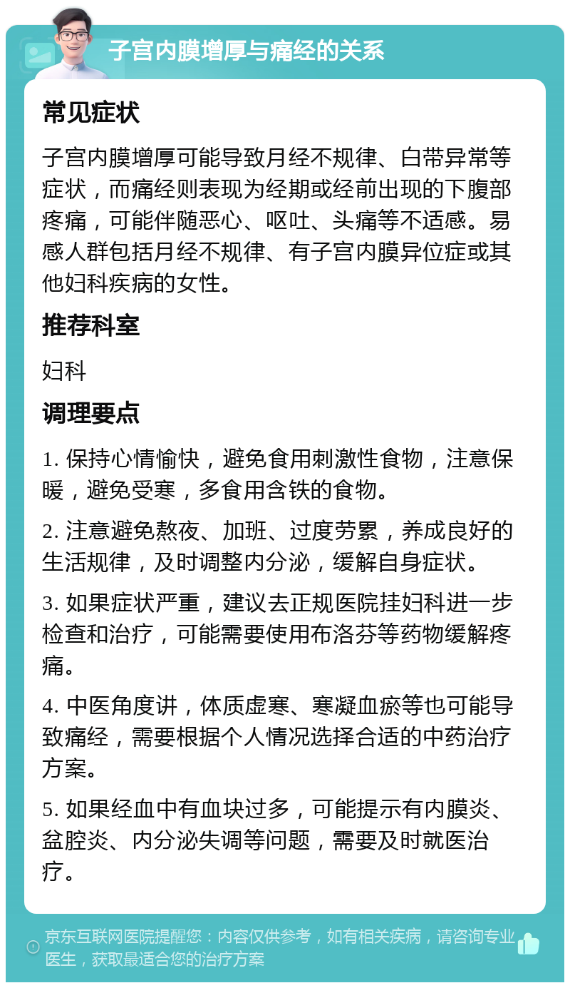 子宫内膜增厚与痛经的关系 常见症状 子宫内膜增厚可能导致月经不规律、白带异常等症状，而痛经则表现为经期或经前出现的下腹部疼痛，可能伴随恶心、呕吐、头痛等不适感。易感人群包括月经不规律、有子宫内膜异位症或其他妇科疾病的女性。 推荐科室 妇科 调理要点 1. 保持心情愉快，避免食用刺激性食物，注意保暖，避免受寒，多食用含铁的食物。 2. 注意避免熬夜、加班、过度劳累，养成良好的生活规律，及时调整内分泌，缓解自身症状。 3. 如果症状严重，建议去正规医院挂妇科进一步检查和治疗，可能需要使用布洛芬等药物缓解疼痛。 4. 中医角度讲，体质虚寒、寒凝血瘀等也可能导致痛经，需要根据个人情况选择合适的中药治疗方案。 5. 如果经血中有血块过多，可能提示有内膜炎、盆腔炎、内分泌失调等问题，需要及时就医治疗。