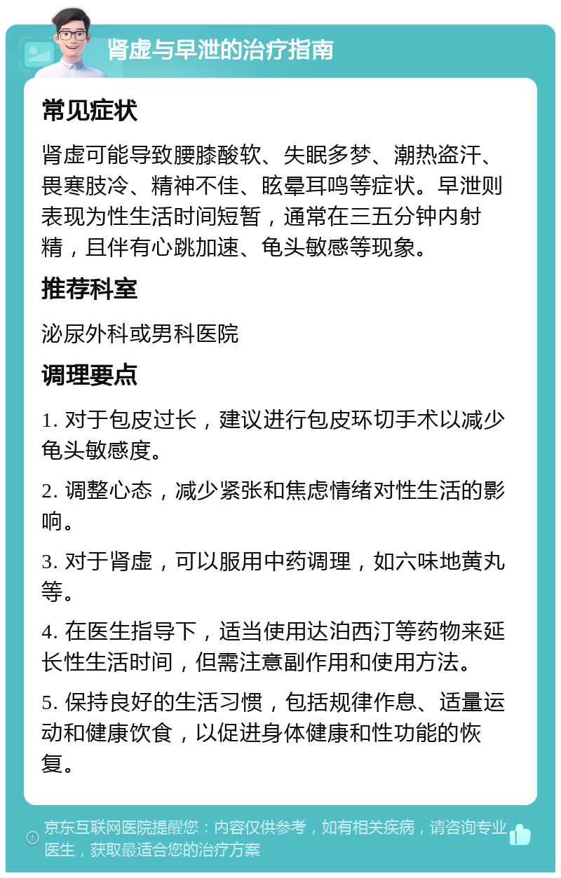 肾虚与早泄的治疗指南 常见症状 肾虚可能导致腰膝酸软、失眠多梦、潮热盗汗、畏寒肢冷、精神不佳、眩晕耳鸣等症状。早泄则表现为性生活时间短暂，通常在三五分钟内射精，且伴有心跳加速、龟头敏感等现象。 推荐科室 泌尿外科或男科医院 调理要点 1. 对于包皮过长，建议进行包皮环切手术以减少龟头敏感度。 2. 调整心态，减少紧张和焦虑情绪对性生活的影响。 3. 对于肾虚，可以服用中药调理，如六味地黄丸等。 4. 在医生指导下，适当使用达泊西汀等药物来延长性生活时间，但需注意副作用和使用方法。 5. 保持良好的生活习惯，包括规律作息、适量运动和健康饮食，以促进身体健康和性功能的恢复。