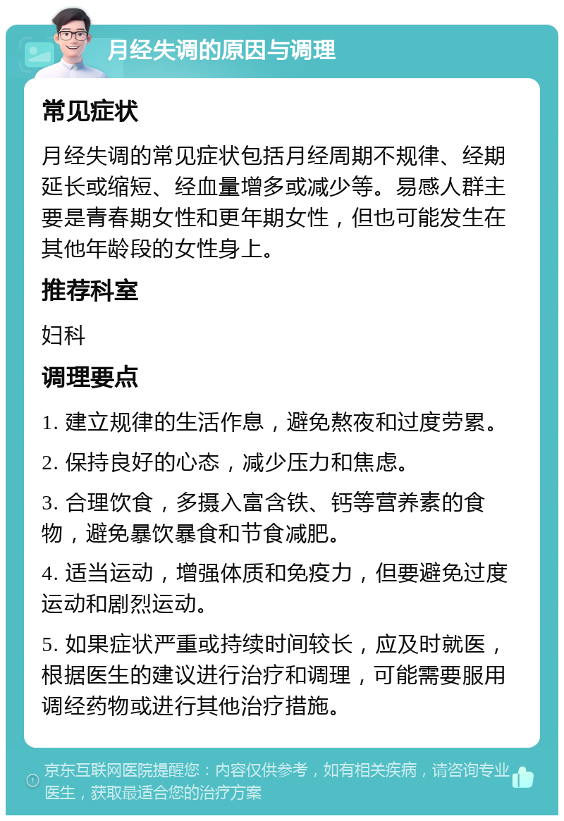 月经失调的原因与调理 常见症状 月经失调的常见症状包括月经周期不规律、经期延长或缩短、经血量增多或减少等。易感人群主要是青春期女性和更年期女性，但也可能发生在其他年龄段的女性身上。 推荐科室 妇科 调理要点 1. 建立规律的生活作息，避免熬夜和过度劳累。 2. 保持良好的心态，减少压力和焦虑。 3. 合理饮食，多摄入富含铁、钙等营养素的食物，避免暴饮暴食和节食减肥。 4. 适当运动，增强体质和免疫力，但要避免过度运动和剧烈运动。 5. 如果症状严重或持续时间较长，应及时就医，根据医生的建议进行治疗和调理，可能需要服用调经药物或进行其他治疗措施。