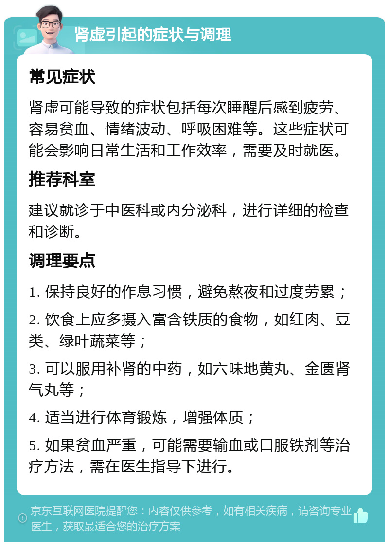 肾虚引起的症状与调理 常见症状 肾虚可能导致的症状包括每次睡醒后感到疲劳、容易贫血、情绪波动、呼吸困难等。这些症状可能会影响日常生活和工作效率，需要及时就医。 推荐科室 建议就诊于中医科或内分泌科，进行详细的检查和诊断。 调理要点 1. 保持良好的作息习惯，避免熬夜和过度劳累； 2. 饮食上应多摄入富含铁质的食物，如红肉、豆类、绿叶蔬菜等； 3. 可以服用补肾的中药，如六味地黄丸、金匮肾气丸等； 4. 适当进行体育锻炼，增强体质； 5. 如果贫血严重，可能需要输血或口服铁剂等治疗方法，需在医生指导下进行。