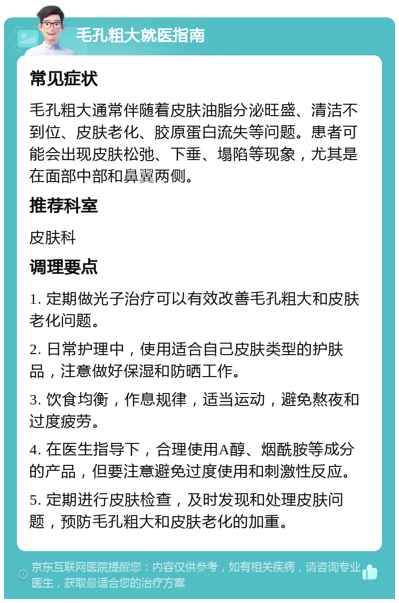 毛孔粗大就医指南 常见症状 毛孔粗大通常伴随着皮肤油脂分泌旺盛、清洁不到位、皮肤老化、胶原蛋白流失等问题。患者可能会出现皮肤松弛、下垂、塌陷等现象，尤其是在面部中部和鼻翼两侧。 推荐科室 皮肤科 调理要点 1. 定期做光子治疗可以有效改善毛孔粗大和皮肤老化问题。 2. 日常护理中，使用适合自己皮肤类型的护肤品，注意做好保湿和防晒工作。 3. 饮食均衡，作息规律，适当运动，避免熬夜和过度疲劳。 4. 在医生指导下，合理使用A醇、烟酰胺等成分的产品，但要注意避免过度使用和刺激性反应。 5. 定期进行皮肤检查，及时发现和处理皮肤问题，预防毛孔粗大和皮肤老化的加重。