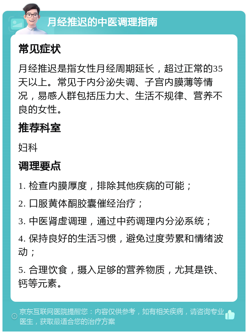 月经推迟的中医调理指南 常见症状 月经推迟是指女性月经周期延长，超过正常的35天以上。常见于内分泌失调、子宫内膜薄等情况，易感人群包括压力大、生活不规律、营养不良的女性。 推荐科室 妇科 调理要点 1. 检查内膜厚度，排除其他疾病的可能； 2. 口服黄体酮胶囊催经治疗； 3. 中医肾虚调理，通过中药调理内分泌系统； 4. 保持良好的生活习惯，避免过度劳累和情绪波动； 5. 合理饮食，摄入足够的营养物质，尤其是铁、钙等元素。