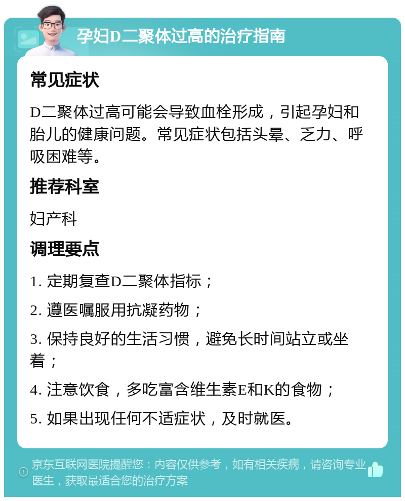 孕妇D二聚体过高的治疗指南 常见症状 D二聚体过高可能会导致血栓形成，引起孕妇和胎儿的健康问题。常见症状包括头晕、乏力、呼吸困难等。 推荐科室 妇产科 调理要点 1. 定期复查D二聚体指标； 2. 遵医嘱服用抗凝药物； 3. 保持良好的生活习惯，避免长时间站立或坐着； 4. 注意饮食，多吃富含维生素E和K的食物； 5. 如果出现任何不适症状，及时就医。