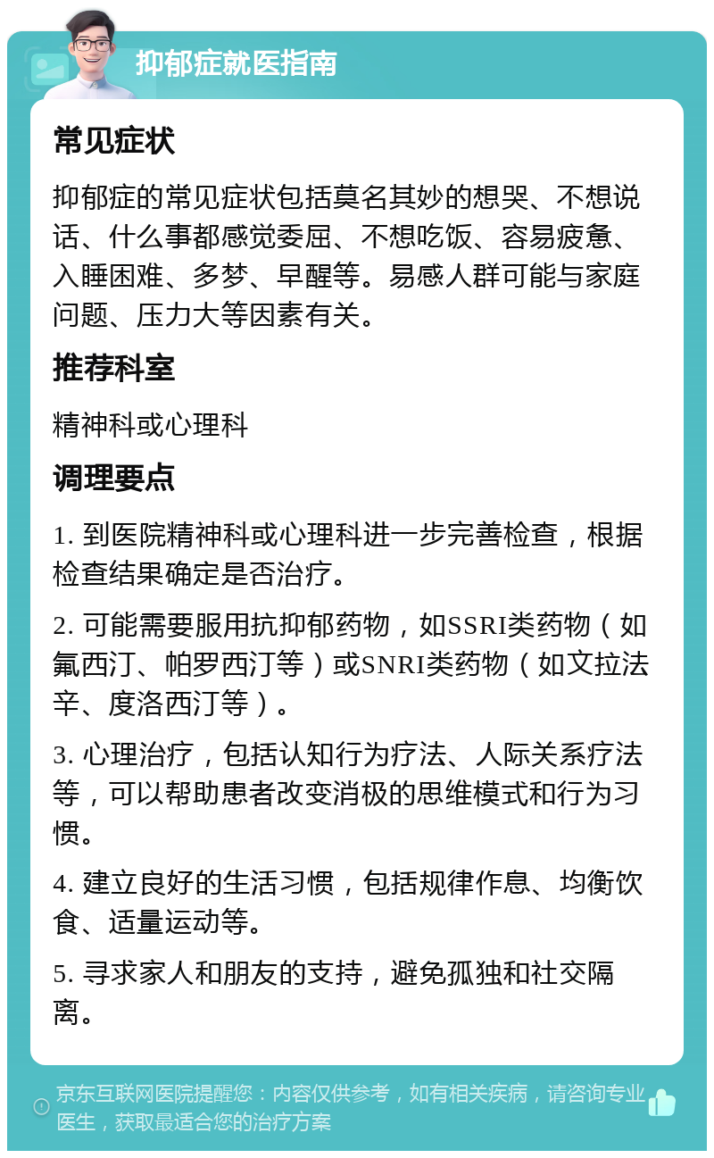 抑郁症就医指南 常见症状 抑郁症的常见症状包括莫名其妙的想哭、不想说话、什么事都感觉委屈、不想吃饭、容易疲惫、入睡困难、多梦、早醒等。易感人群可能与家庭问题、压力大等因素有关。 推荐科室 精神科或心理科 调理要点 1. 到医院精神科或心理科进一步完善检查，根据检查结果确定是否治疗。 2. 可能需要服用抗抑郁药物，如SSRI类药物（如氟西汀、帕罗西汀等）或SNRI类药物（如文拉法辛、度洛西汀等）。 3. 心理治疗，包括认知行为疗法、人际关系疗法等，可以帮助患者改变消极的思维模式和行为习惯。 4. 建立良好的生活习惯，包括规律作息、均衡饮食、适量运动等。 5. 寻求家人和朋友的支持，避免孤独和社交隔离。