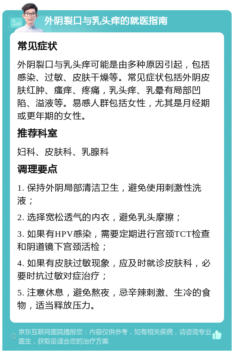 外阴裂口与乳头痒的就医指南 常见症状 外阴裂口与乳头痒可能是由多种原因引起，包括感染、过敏、皮肤干燥等。常见症状包括外阴皮肤红肿、瘙痒、疼痛，乳头痒、乳晕有局部凹陷、溢液等。易感人群包括女性，尤其是月经期或更年期的女性。 推荐科室 妇科、皮肤科、乳腺科 调理要点 1. 保持外阴局部清洁卫生，避免使用刺激性洗液； 2. 选择宽松透气的内衣，避免乳头摩擦； 3. 如果有HPV感染，需要定期进行宫颈TCT检查和阴道镜下宫颈活检； 4. 如果有皮肤过敏现象，应及时就诊皮肤科，必要时抗过敏对症治疗； 5. 注意休息，避免熬夜，忌辛辣刺激、生冷的食物，适当释放压力。