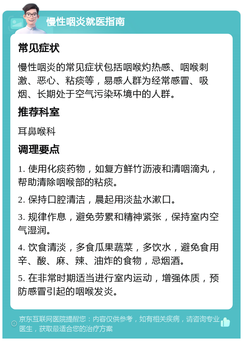 慢性咽炎就医指南 常见症状 慢性咽炎的常见症状包括咽喉灼热感、咽喉刺激、恶心、粘痰等，易感人群为经常感冒、吸烟、长期处于空气污染环境中的人群。 推荐科室 耳鼻喉科 调理要点 1. 使用化痰药物，如复方鲜竹沥液和清咽滴丸，帮助清除咽喉部的粘痰。 2. 保持口腔清洁，晨起用淡盐水漱口。 3. 规律作息，避免劳累和精神紧张，保持室内空气湿润。 4. 饮食清淡，多食瓜果蔬菜，多饮水，避免食用辛、酸、麻、辣、油炸的食物，忌烟酒。 5. 在非常时期适当进行室内运动，增强体质，预防感冒引起的咽喉发炎。