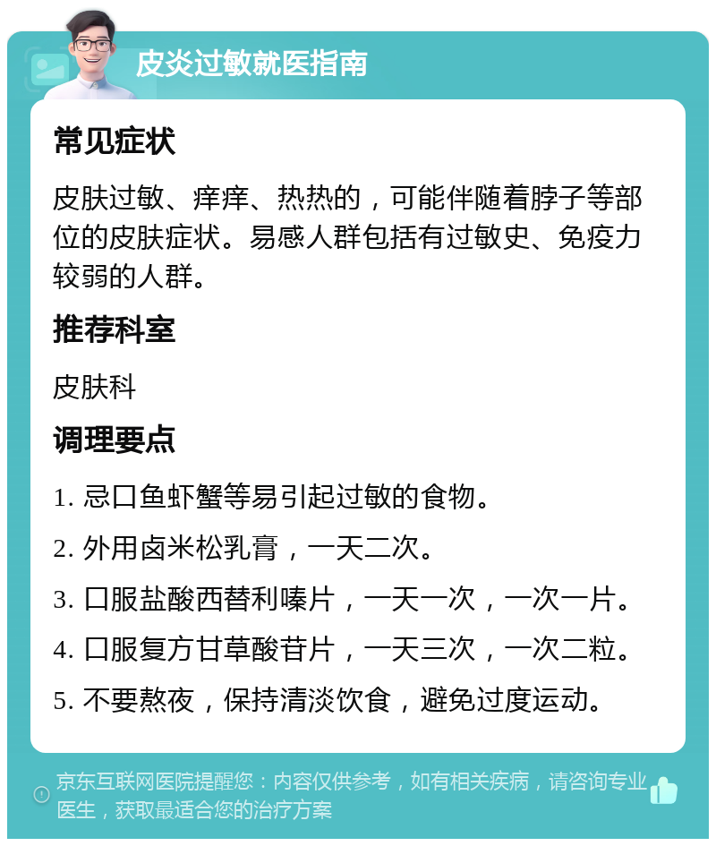 皮炎过敏就医指南 常见症状 皮肤过敏、痒痒、热热的，可能伴随着脖子等部位的皮肤症状。易感人群包括有过敏史、免疫力较弱的人群。 推荐科室 皮肤科 调理要点 1. 忌口鱼虾蟹等易引起过敏的食物。 2. 外用卤米松乳膏，一天二次。 3. 口服盐酸西替利嗪片，一天一次，一次一片。 4. 口服复方甘草酸苷片，一天三次，一次二粒。 5. 不要熬夜，保持清淡饮食，避免过度运动。