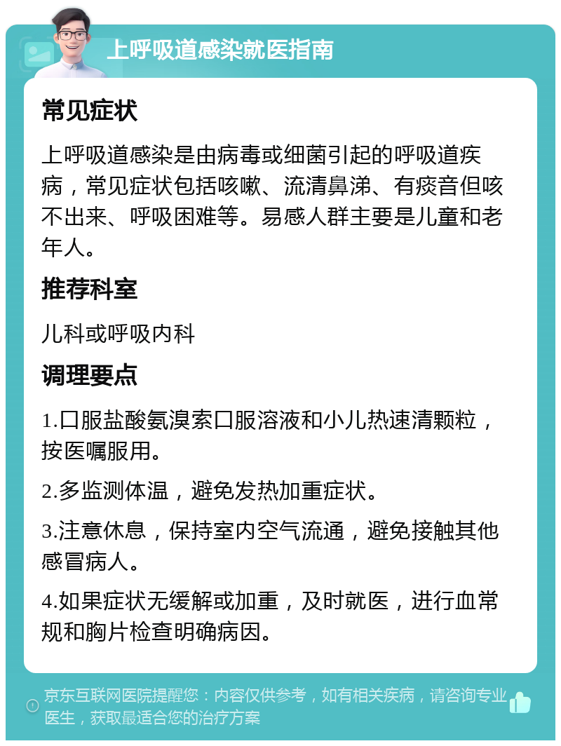 上呼吸道感染就医指南 常见症状 上呼吸道感染是由病毒或细菌引起的呼吸道疾病，常见症状包括咳嗽、流清鼻涕、有痰音但咳不出来、呼吸困难等。易感人群主要是儿童和老年人。 推荐科室 儿科或呼吸内科 调理要点 1.口服盐酸氨溴索口服溶液和小儿热速清颗粒，按医嘱服用。 2.多监测体温，避免发热加重症状。 3.注意休息，保持室内空气流通，避免接触其他感冒病人。 4.如果症状无缓解或加重，及时就医，进行血常规和胸片检查明确病因。