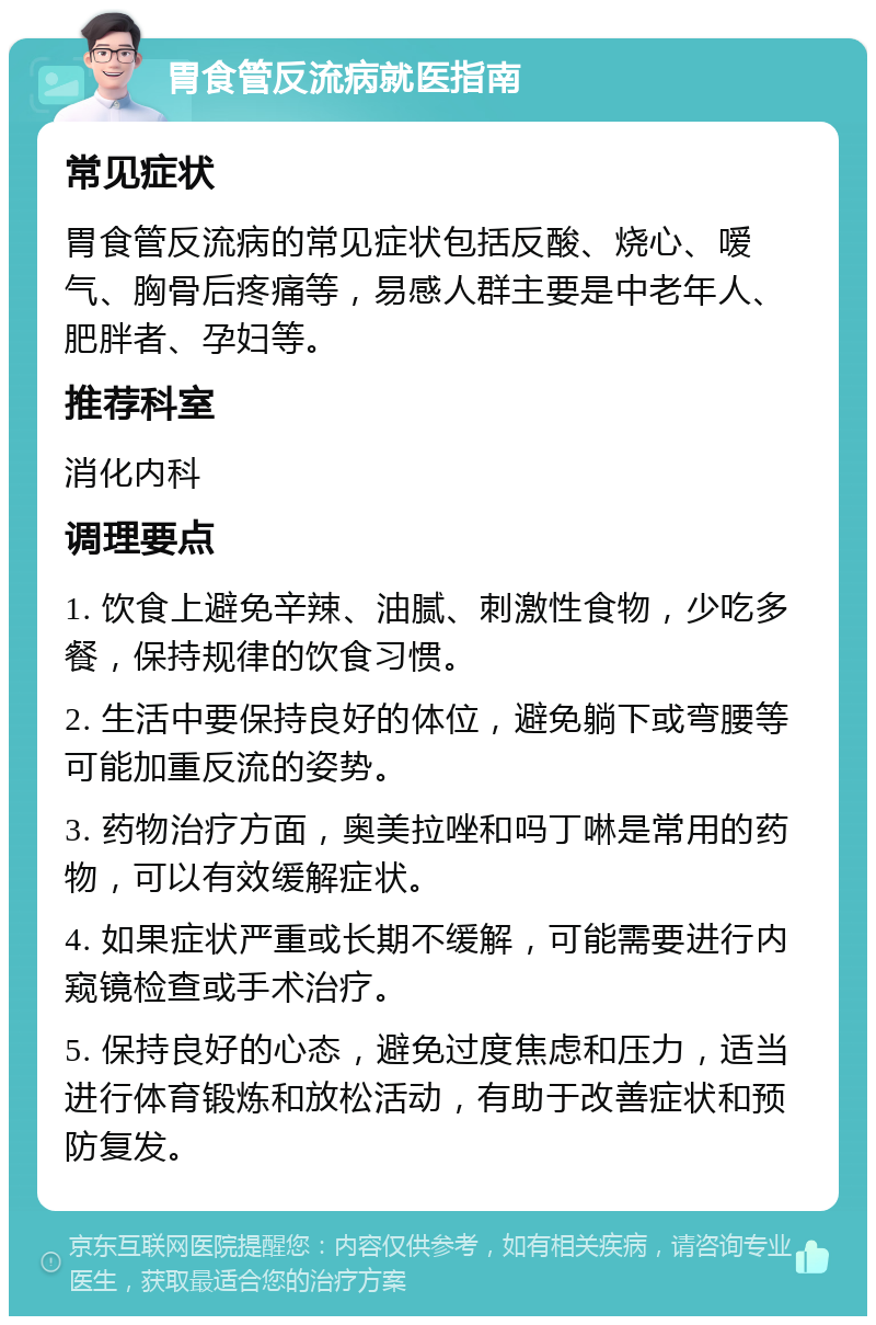 胃食管反流病就医指南 常见症状 胃食管反流病的常见症状包括反酸、烧心、嗳气、胸骨后疼痛等，易感人群主要是中老年人、肥胖者、孕妇等。 推荐科室 消化内科 调理要点 1. 饮食上避免辛辣、油腻、刺激性食物，少吃多餐，保持规律的饮食习惯。 2. 生活中要保持良好的体位，避免躺下或弯腰等可能加重反流的姿势。 3. 药物治疗方面，奥美拉唑和吗丁啉是常用的药物，可以有效缓解症状。 4. 如果症状严重或长期不缓解，可能需要进行内窥镜检查或手术治疗。 5. 保持良好的心态，避免过度焦虑和压力，适当进行体育锻炼和放松活动，有助于改善症状和预防复发。