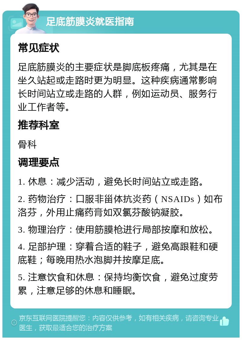 足底筋膜炎就医指南 常见症状 足底筋膜炎的主要症状是脚底板疼痛，尤其是在坐久站起或走路时更为明显。这种疾病通常影响长时间站立或走路的人群，例如运动员、服务行业工作者等。 推荐科室 骨科 调理要点 1. 休息：减少活动，避免长时间站立或走路。 2. 药物治疗：口服非甾体抗炎药（NSAIDs）如布洛芬，外用止痛药膏如双氯芬酸钠凝胶。 3. 物理治疗：使用筋膜枪进行局部按摩和放松。 4. 足部护理：穿着合适的鞋子，避免高跟鞋和硬底鞋；每晚用热水泡脚并按摩足底。 5. 注意饮食和休息：保持均衡饮食，避免过度劳累，注意足够的休息和睡眠。