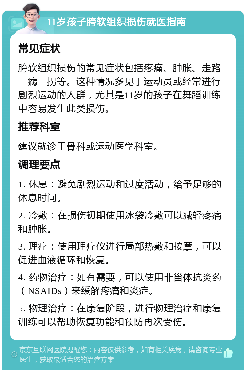 11岁孩子胯软组织损伤就医指南 常见症状 胯软组织损伤的常见症状包括疼痛、肿胀、走路一瘸一拐等。这种情况多见于运动员或经常进行剧烈运动的人群，尤其是11岁的孩子在舞蹈训练中容易发生此类损伤。 推荐科室 建议就诊于骨科或运动医学科室。 调理要点 1. 休息：避免剧烈运动和过度活动，给予足够的休息时间。 2. 冷敷：在损伤初期使用冰袋冷敷可以减轻疼痛和肿胀。 3. 理疗：使用理疗仪进行局部热敷和按摩，可以促进血液循环和恢复。 4. 药物治疗：如有需要，可以使用非甾体抗炎药（NSAIDs）来缓解疼痛和炎症。 5. 物理治疗：在康复阶段，进行物理治疗和康复训练可以帮助恢复功能和预防再次受伤。