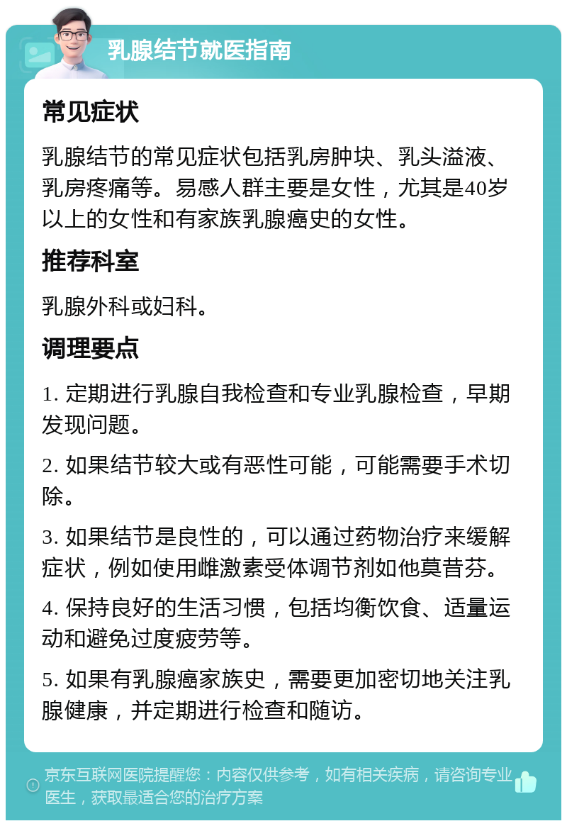 乳腺结节就医指南 常见症状 乳腺结节的常见症状包括乳房肿块、乳头溢液、乳房疼痛等。易感人群主要是女性，尤其是40岁以上的女性和有家族乳腺癌史的女性。 推荐科室 乳腺外科或妇科。 调理要点 1. 定期进行乳腺自我检查和专业乳腺检查，早期发现问题。 2. 如果结节较大或有恶性可能，可能需要手术切除。 3. 如果结节是良性的，可以通过药物治疗来缓解症状，例如使用雌激素受体调节剂如他莫昔芬。 4. 保持良好的生活习惯，包括均衡饮食、适量运动和避免过度疲劳等。 5. 如果有乳腺癌家族史，需要更加密切地关注乳腺健康，并定期进行检查和随访。