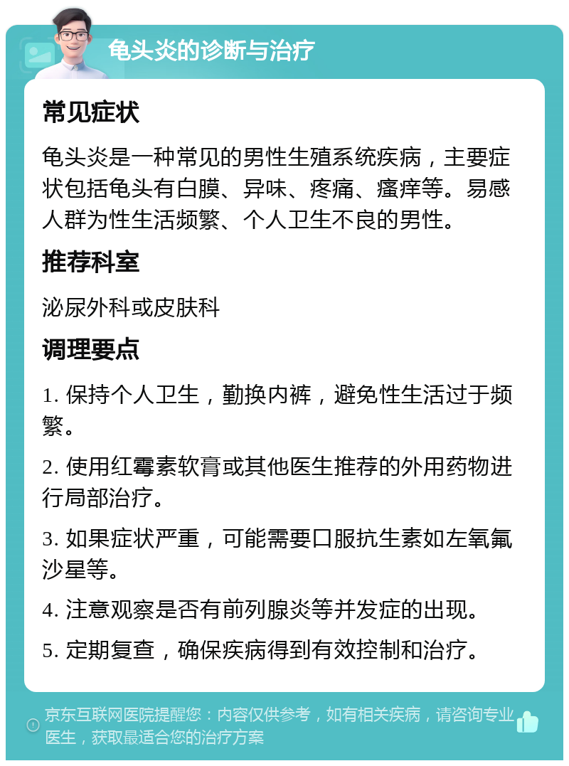 龟头炎的诊断与治疗 常见症状 龟头炎是一种常见的男性生殖系统疾病，主要症状包括龟头有白膜、异味、疼痛、瘙痒等。易感人群为性生活频繁、个人卫生不良的男性。 推荐科室 泌尿外科或皮肤科 调理要点 1. 保持个人卫生，勤换内裤，避免性生活过于频繁。 2. 使用红霉素软膏或其他医生推荐的外用药物进行局部治疗。 3. 如果症状严重，可能需要口服抗生素如左氧氟沙星等。 4. 注意观察是否有前列腺炎等并发症的出现。 5. 定期复查，确保疾病得到有效控制和治疗。