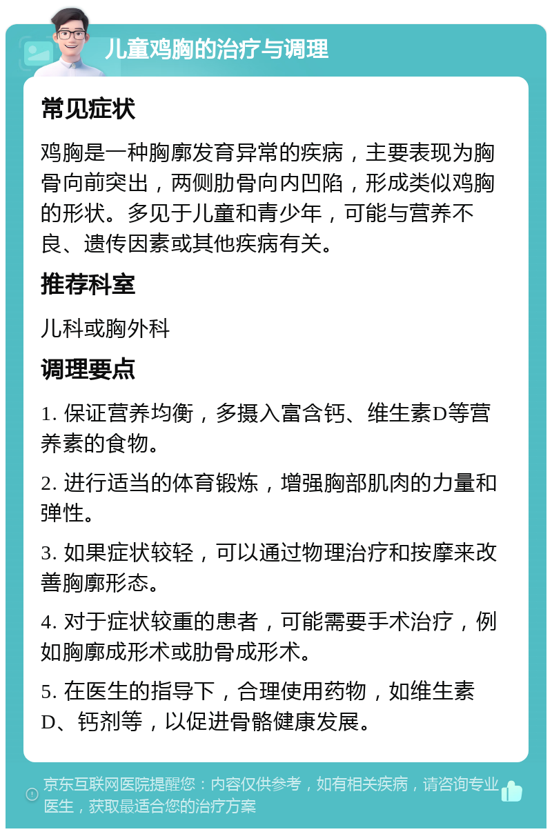 儿童鸡胸的治疗与调理 常见症状 鸡胸是一种胸廓发育异常的疾病，主要表现为胸骨向前突出，两侧肋骨向内凹陷，形成类似鸡胸的形状。多见于儿童和青少年，可能与营养不良、遗传因素或其他疾病有关。 推荐科室 儿科或胸外科 调理要点 1. 保证营养均衡，多摄入富含钙、维生素D等营养素的食物。 2. 进行适当的体育锻炼，增强胸部肌肉的力量和弹性。 3. 如果症状较轻，可以通过物理治疗和按摩来改善胸廓形态。 4. 对于症状较重的患者，可能需要手术治疗，例如胸廓成形术或肋骨成形术。 5. 在医生的指导下，合理使用药物，如维生素D、钙剂等，以促进骨骼健康发展。