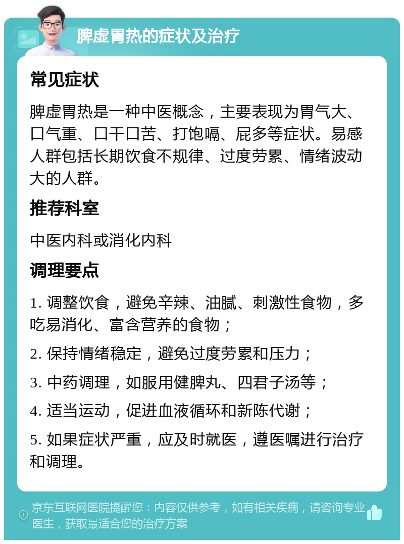 脾虚胃热的症状及治疗 常见症状 脾虚胃热是一种中医概念，主要表现为胃气大、口气重、口干口苦、打饱嗝、屁多等症状。易感人群包括长期饮食不规律、过度劳累、情绪波动大的人群。 推荐科室 中医内科或消化内科 调理要点 1. 调整饮食，避免辛辣、油腻、刺激性食物，多吃易消化、富含营养的食物； 2. 保持情绪稳定，避免过度劳累和压力； 3. 中药调理，如服用健脾丸、四君子汤等； 4. 适当运动，促进血液循环和新陈代谢； 5. 如果症状严重，应及时就医，遵医嘱进行治疗和调理。