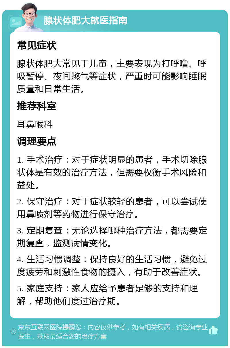 腺状体肥大就医指南 常见症状 腺状体肥大常见于儿童，主要表现为打呼噜、呼吸暂停、夜间憋气等症状，严重时可能影响睡眠质量和日常生活。 推荐科室 耳鼻喉科 调理要点 1. 手术治疗：对于症状明显的患者，手术切除腺状体是有效的治疗方法，但需要权衡手术风险和益处。 2. 保守治疗：对于症状较轻的患者，可以尝试使用鼻喷剂等药物进行保守治疗。 3. 定期复查：无论选择哪种治疗方法，都需要定期复查，监测病情变化。 4. 生活习惯调整：保持良好的生活习惯，避免过度疲劳和刺激性食物的摄入，有助于改善症状。 5. 家庭支持：家人应给予患者足够的支持和理解，帮助他们度过治疗期。