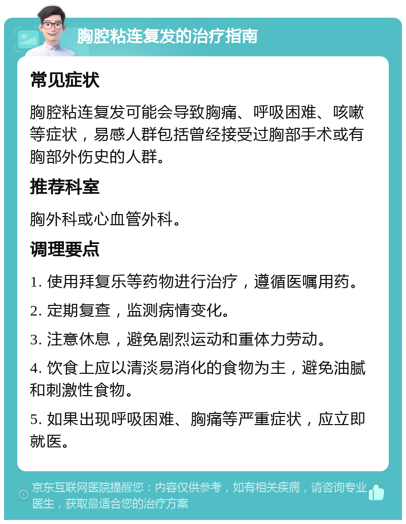 胸腔粘连复发的治疗指南 常见症状 胸腔粘连复发可能会导致胸痛、呼吸困难、咳嗽等症状，易感人群包括曾经接受过胸部手术或有胸部外伤史的人群。 推荐科室 胸外科或心血管外科。 调理要点 1. 使用拜复乐等药物进行治疗，遵循医嘱用药。 2. 定期复查，监测病情变化。 3. 注意休息，避免剧烈运动和重体力劳动。 4. 饮食上应以清淡易消化的食物为主，避免油腻和刺激性食物。 5. 如果出现呼吸困难、胸痛等严重症状，应立即就医。