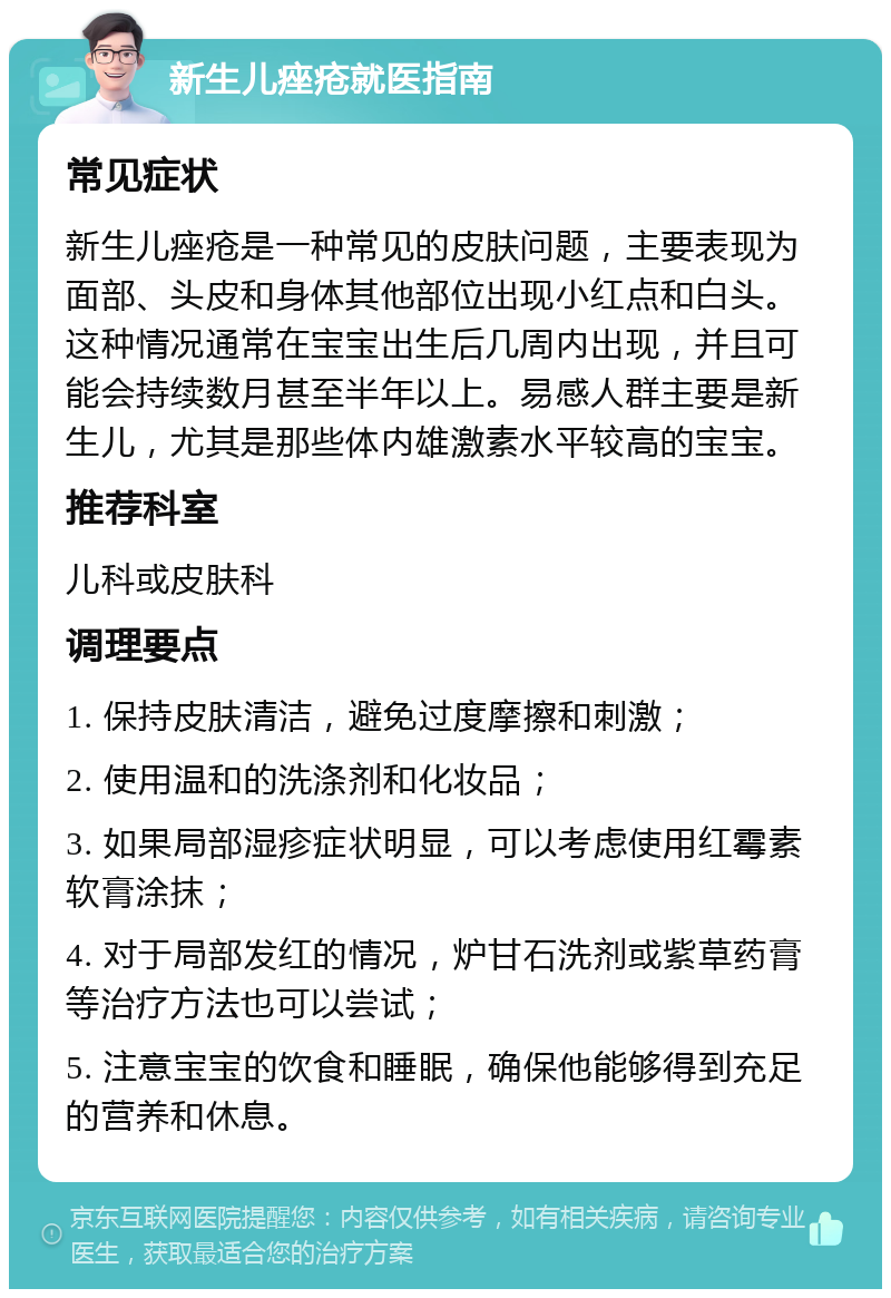 新生儿痤疮就医指南 常见症状 新生儿痤疮是一种常见的皮肤问题，主要表现为面部、头皮和身体其他部位出现小红点和白头。这种情况通常在宝宝出生后几周内出现，并且可能会持续数月甚至半年以上。易感人群主要是新生儿，尤其是那些体内雄激素水平较高的宝宝。 推荐科室 儿科或皮肤科 调理要点 1. 保持皮肤清洁，避免过度摩擦和刺激； 2. 使用温和的洗涤剂和化妆品； 3. 如果局部湿疹症状明显，可以考虑使用红霉素软膏涂抹； 4. 对于局部发红的情况，炉甘石洗剂或紫草药膏等治疗方法也可以尝试； 5. 注意宝宝的饮食和睡眠，确保他能够得到充足的营养和休息。