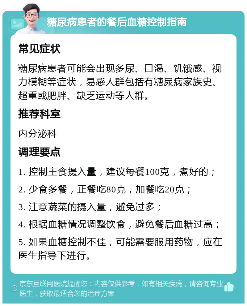 糖尿病患者的餐后血糖控制指南 常见症状 糖尿病患者可能会出现多尿、口渴、饥饿感、视力模糊等症状，易感人群包括有糖尿病家族史、超重或肥胖、缺乏运动等人群。 推荐科室 内分泌科 调理要点 1. 控制主食摄入量，建议每餐100克，煮好的； 2. 少食多餐，正餐吃80克，加餐吃20克； 3. 注意蔬菜的摄入量，避免过多； 4. 根据血糖情况调整饮食，避免餐后血糖过高； 5. 如果血糖控制不佳，可能需要服用药物，应在医生指导下进行。