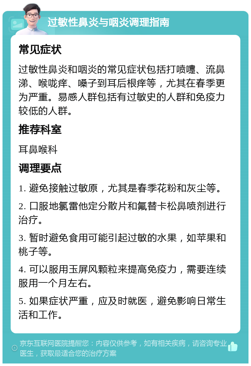 过敏性鼻炎与咽炎调理指南 常见症状 过敏性鼻炎和咽炎的常见症状包括打喷嚏、流鼻涕、喉咙痒、嗓子到耳后根痒等，尤其在春季更为严重。易感人群包括有过敏史的人群和免疫力较低的人群。 推荐科室 耳鼻喉科 调理要点 1. 避免接触过敏原，尤其是春季花粉和灰尘等。 2. 口服地氯雷他定分散片和氟替卡松鼻喷剂进行治疗。 3. 暂时避免食用可能引起过敏的水果，如苹果和桃子等。 4. 可以服用玉屏风颗粒来提高免疫力，需要连续服用一个月左右。 5. 如果症状严重，应及时就医，避免影响日常生活和工作。