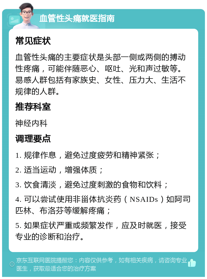 血管性头痛就医指南 常见症状 血管性头痛的主要症状是头部一侧或两侧的搏动性疼痛，可能伴随恶心、呕吐、光和声过敏等。易感人群包括有家族史、女性、压力大、生活不规律的人群。 推荐科室 神经内科 调理要点 1. 规律作息，避免过度疲劳和精神紧张； 2. 适当运动，增强体质； 3. 饮食清淡，避免过度刺激的食物和饮料； 4. 可以尝试使用非甾体抗炎药（NSAIDs）如阿司匹林、布洛芬等缓解疼痛； 5. 如果症状严重或频繁发作，应及时就医，接受专业的诊断和治疗。