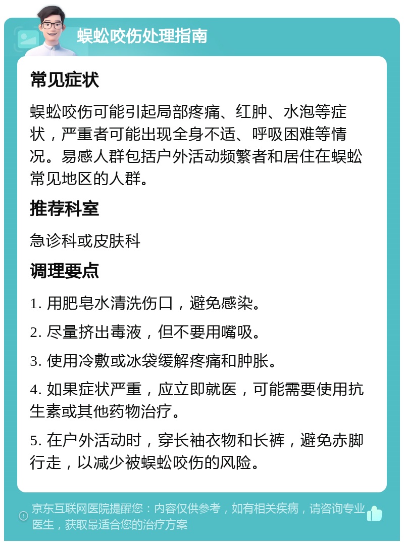 蜈蚣咬伤处理指南 常见症状 蜈蚣咬伤可能引起局部疼痛、红肿、水泡等症状，严重者可能出现全身不适、呼吸困难等情况。易感人群包括户外活动频繁者和居住在蜈蚣常见地区的人群。 推荐科室 急诊科或皮肤科 调理要点 1. 用肥皂水清洗伤口，避免感染。 2. 尽量挤出毒液，但不要用嘴吸。 3. 使用冷敷或冰袋缓解疼痛和肿胀。 4. 如果症状严重，应立即就医，可能需要使用抗生素或其他药物治疗。 5. 在户外活动时，穿长袖衣物和长裤，避免赤脚行走，以减少被蜈蚣咬伤的风险。