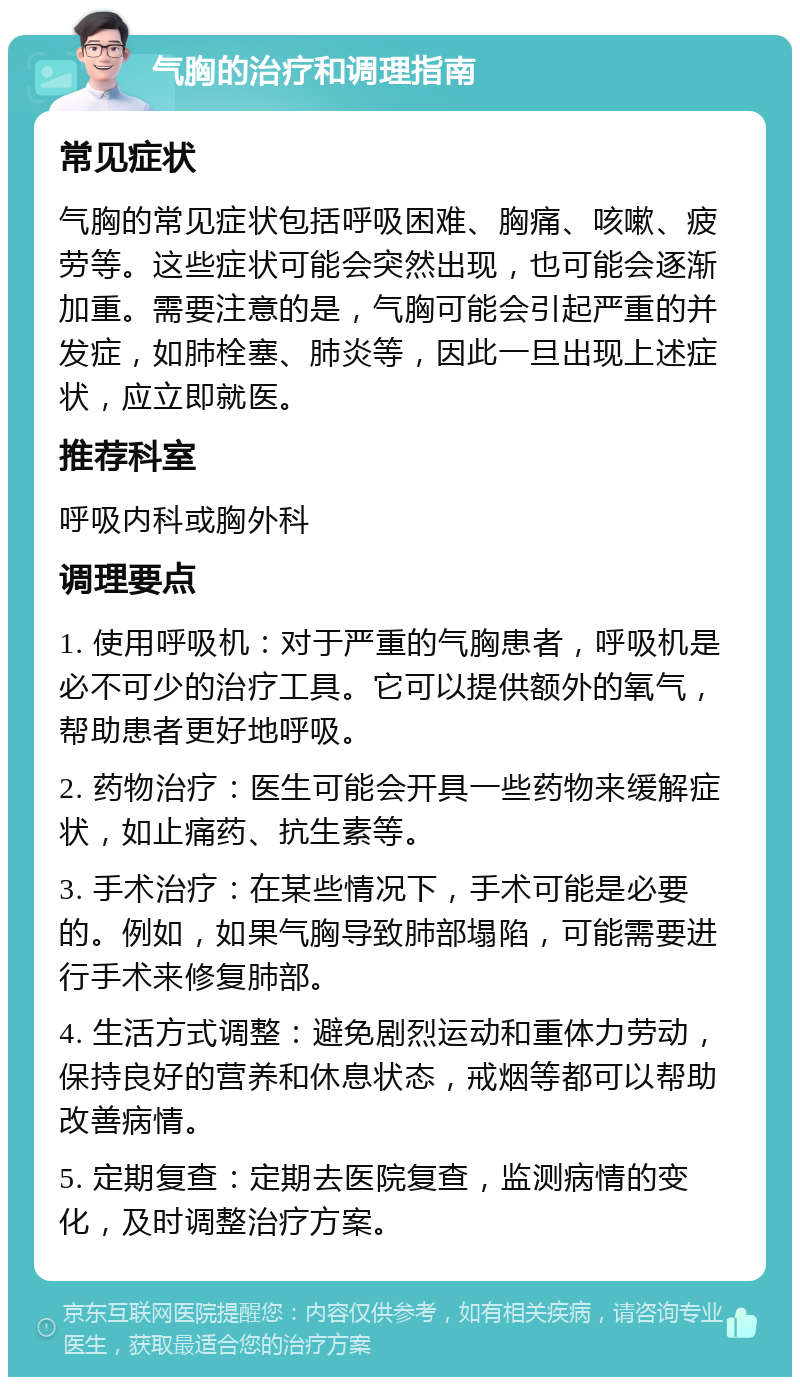 气胸的治疗和调理指南 常见症状 气胸的常见症状包括呼吸困难、胸痛、咳嗽、疲劳等。这些症状可能会突然出现，也可能会逐渐加重。需要注意的是，气胸可能会引起严重的并发症，如肺栓塞、肺炎等，因此一旦出现上述症状，应立即就医。 推荐科室 呼吸内科或胸外科 调理要点 1. 使用呼吸机：对于严重的气胸患者，呼吸机是必不可少的治疗工具。它可以提供额外的氧气，帮助患者更好地呼吸。 2. 药物治疗：医生可能会开具一些药物来缓解症状，如止痛药、抗生素等。 3. 手术治疗：在某些情况下，手术可能是必要的。例如，如果气胸导致肺部塌陷，可能需要进行手术来修复肺部。 4. 生活方式调整：避免剧烈运动和重体力劳动，保持良好的营养和休息状态，戒烟等都可以帮助改善病情。 5. 定期复查：定期去医院复查，监测病情的变化，及时调整治疗方案。