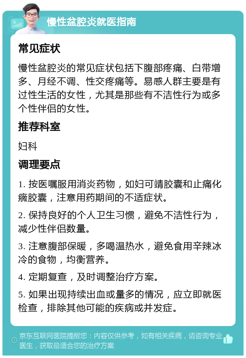 慢性盆腔炎就医指南 常见症状 慢性盆腔炎的常见症状包括下腹部疼痛、白带增多、月经不调、性交疼痛等。易感人群主要是有过性生活的女性，尤其是那些有不洁性行为或多个性伴侣的女性。 推荐科室 妇科 调理要点 1. 按医嘱服用消炎药物，如妇可靖胶囊和止痛化癓胶囊，注意用药期间的不适症状。 2. 保持良好的个人卫生习惯，避免不洁性行为，减少性伴侣数量。 3. 注意腹部保暖，多喝温热水，避免食用辛辣冰冷的食物，均衡营养。 4. 定期复查，及时调整治疗方案。 5. 如果出现持续出血或量多的情况，应立即就医检查，排除其他可能的疾病或并发症。