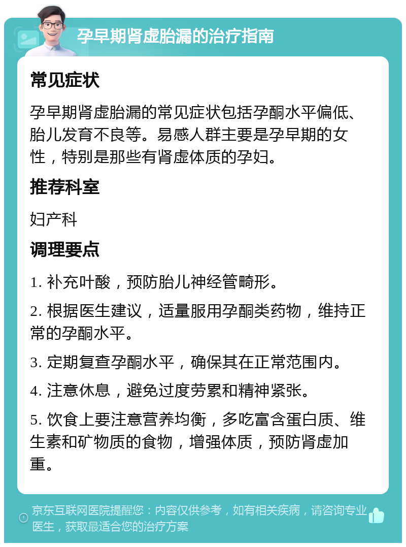 孕早期肾虚胎漏的治疗指南 常见症状 孕早期肾虚胎漏的常见症状包括孕酮水平偏低、胎儿发育不良等。易感人群主要是孕早期的女性，特别是那些有肾虚体质的孕妇。 推荐科室 妇产科 调理要点 1. 补充叶酸，预防胎儿神经管畸形。 2. 根据医生建议，适量服用孕酮类药物，维持正常的孕酮水平。 3. 定期复查孕酮水平，确保其在正常范围内。 4. 注意休息，避免过度劳累和精神紧张。 5. 饮食上要注意营养均衡，多吃富含蛋白质、维生素和矿物质的食物，增强体质，预防肾虚加重。