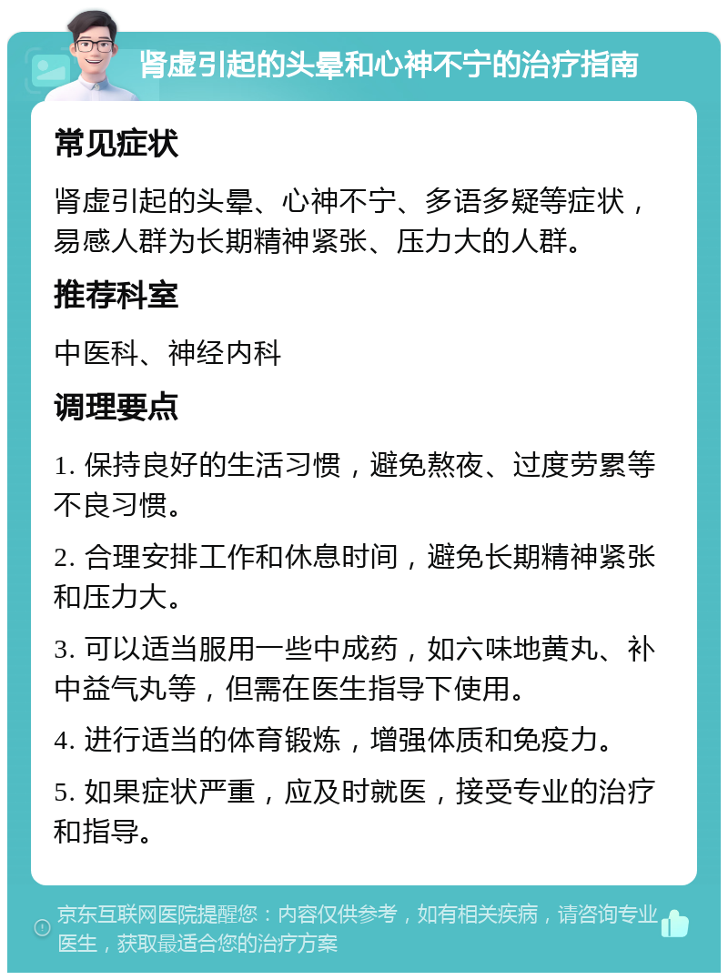 肾虚引起的头晕和心神不宁的治疗指南 常见症状 肾虚引起的头晕、心神不宁、多语多疑等症状，易感人群为长期精神紧张、压力大的人群。 推荐科室 中医科、神经内科 调理要点 1. 保持良好的生活习惯，避免熬夜、过度劳累等不良习惯。 2. 合理安排工作和休息时间，避免长期精神紧张和压力大。 3. 可以适当服用一些中成药，如六味地黄丸、补中益气丸等，但需在医生指导下使用。 4. 进行适当的体育锻炼，增强体质和免疫力。 5. 如果症状严重，应及时就医，接受专业的治疗和指导。