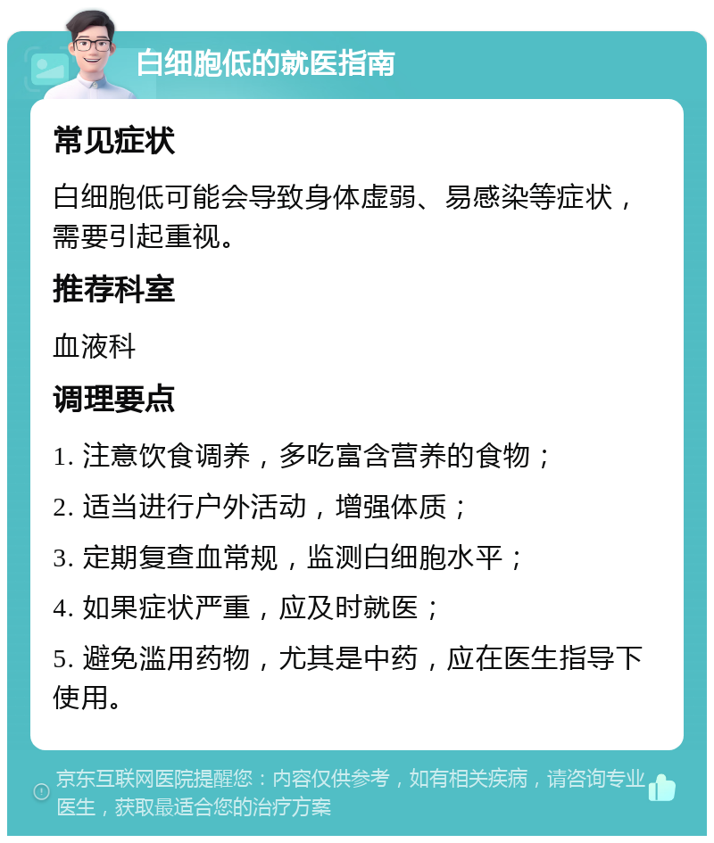 白细胞低的就医指南 常见症状 白细胞低可能会导致身体虚弱、易感染等症状，需要引起重视。 推荐科室 血液科 调理要点 1. 注意饮食调养，多吃富含营养的食物； 2. 适当进行户外活动，增强体质； 3. 定期复查血常规，监测白细胞水平； 4. 如果症状严重，应及时就医； 5. 避免滥用药物，尤其是中药，应在医生指导下使用。