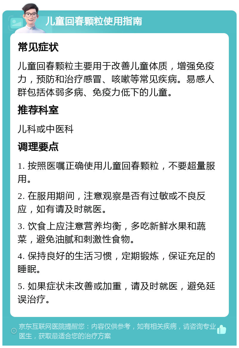 儿童回春颗粒使用指南 常见症状 儿童回春颗粒主要用于改善儿童体质，增强免疫力，预防和治疗感冒、咳嗽等常见疾病。易感人群包括体弱多病、免疫力低下的儿童。 推荐科室 儿科或中医科 调理要点 1. 按照医嘱正确使用儿童回春颗粒，不要超量服用。 2. 在服用期间，注意观察是否有过敏或不良反应，如有请及时就医。 3. 饮食上应注意营养均衡，多吃新鲜水果和蔬菜，避免油腻和刺激性食物。 4. 保持良好的生活习惯，定期锻炼，保证充足的睡眠。 5. 如果症状未改善或加重，请及时就医，避免延误治疗。