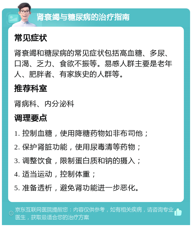 肾衰竭与糖尿病的治疗指南 常见症状 肾衰竭和糖尿病的常见症状包括高血糖、多尿、口渴、乏力、食欲不振等。易感人群主要是老年人、肥胖者、有家族史的人群等。 推荐科室 肾病科、内分泌科 调理要点 1. 控制血糖，使用降糖药物如非布司他； 2. 保护肾脏功能，使用尿毒清等药物； 3. 调整饮食，限制蛋白质和钠的摄入； 4. 适当运动，控制体重； 5. 准备透析，避免肾功能进一步恶化。