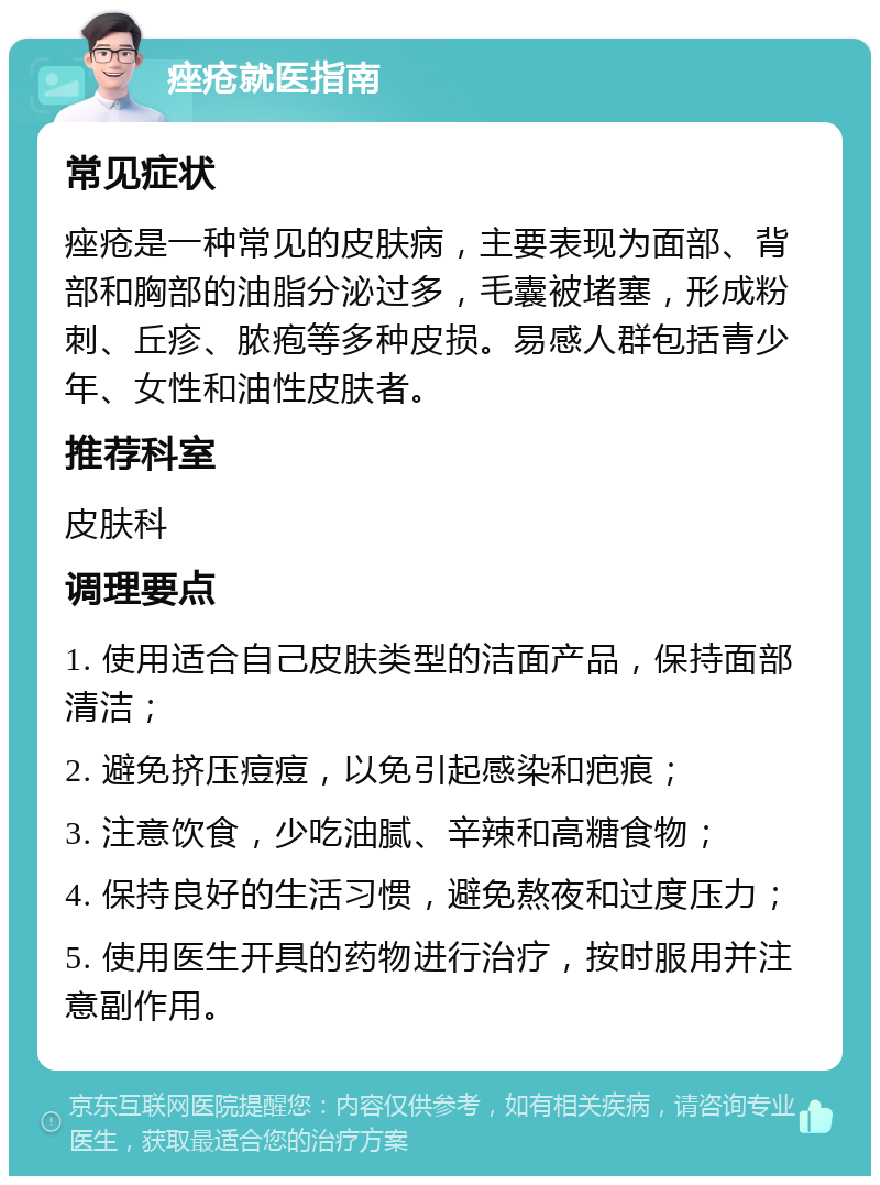 痤疮就医指南 常见症状 痤疮是一种常见的皮肤病，主要表现为面部、背部和胸部的油脂分泌过多，毛囊被堵塞，形成粉刺、丘疹、脓疱等多种皮损。易感人群包括青少年、女性和油性皮肤者。 推荐科室 皮肤科 调理要点 1. 使用适合自己皮肤类型的洁面产品，保持面部清洁； 2. 避免挤压痘痘，以免引起感染和疤痕； 3. 注意饮食，少吃油腻、辛辣和高糖食物； 4. 保持良好的生活习惯，避免熬夜和过度压力； 5. 使用医生开具的药物进行治疗，按时服用并注意副作用。