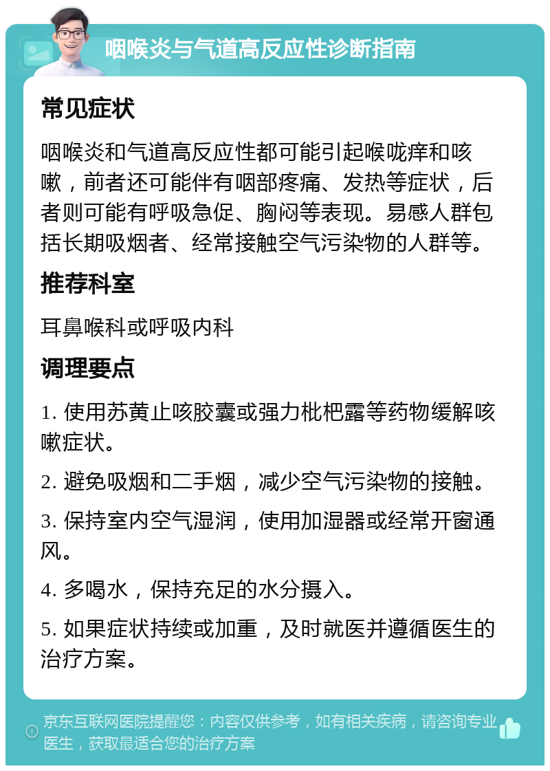 咽喉炎与气道高反应性诊断指南 常见症状 咽喉炎和气道高反应性都可能引起喉咙痒和咳嗽，前者还可能伴有咽部疼痛、发热等症状，后者则可能有呼吸急促、胸闷等表现。易感人群包括长期吸烟者、经常接触空气污染物的人群等。 推荐科室 耳鼻喉科或呼吸内科 调理要点 1. 使用苏黄止咳胶囊或强力枇杷露等药物缓解咳嗽症状。 2. 避免吸烟和二手烟，减少空气污染物的接触。 3. 保持室内空气湿润，使用加湿器或经常开窗通风。 4. 多喝水，保持充足的水分摄入。 5. 如果症状持续或加重，及时就医并遵循医生的治疗方案。