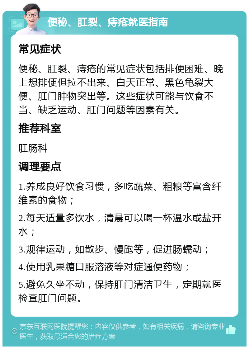 便秘、肛裂、痔疮就医指南 常见症状 便秘、肛裂、痔疮的常见症状包括排便困难、晚上想排便但拉不出来、白天正常、黑色龟裂大便、肛门肿物突出等。这些症状可能与饮食不当、缺乏运动、肛门问题等因素有关。 推荐科室 肛肠科 调理要点 1.养成良好饮食习惯，多吃蔬菜、粗粮等富含纤维素的食物； 2.每天适量多饮水，清晨可以喝一杯温水或盐开水； 3.规律运动，如散步、慢跑等，促进肠蠕动； 4.使用乳果糖口服溶液等对症通便药物； 5.避免久坐不动，保持肛门清洁卫生，定期就医检查肛门问题。