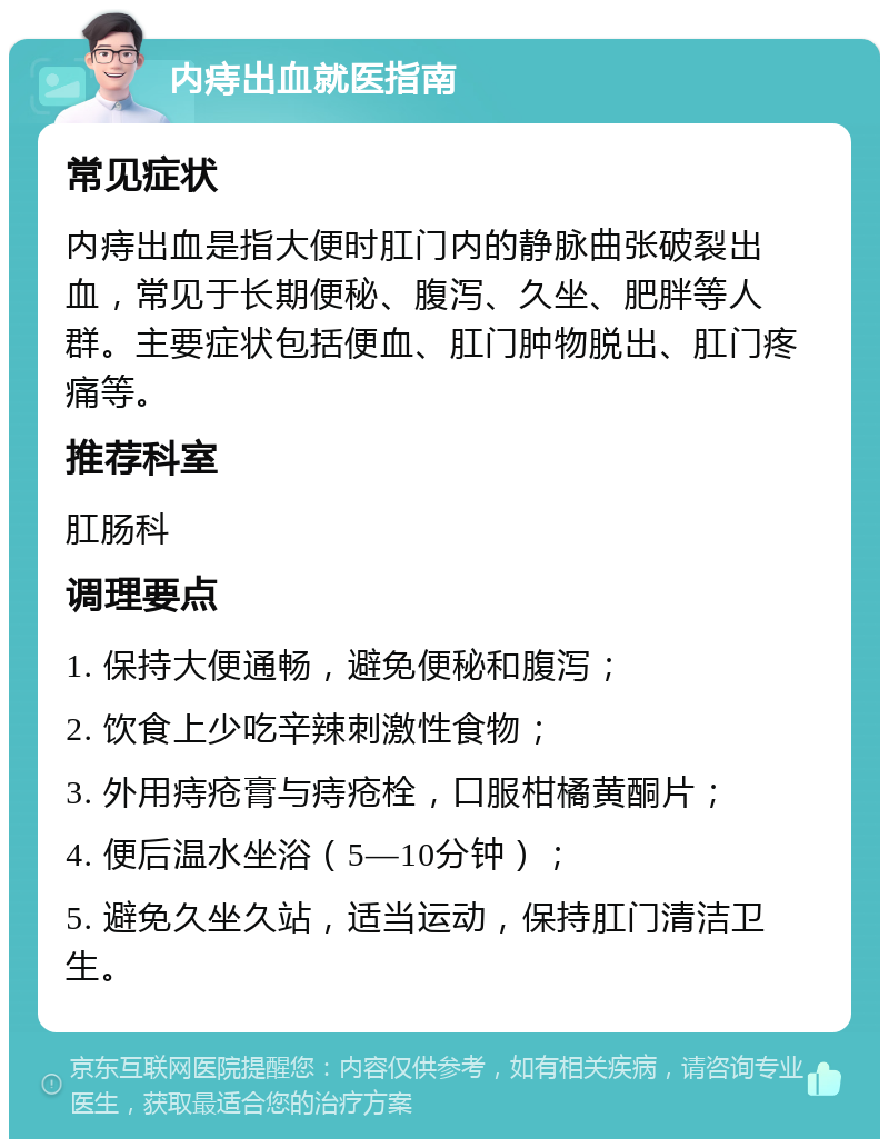 内痔出血就医指南 常见症状 内痔出血是指大便时肛门内的静脉曲张破裂出血，常见于长期便秘、腹泻、久坐、肥胖等人群。主要症状包括便血、肛门肿物脱出、肛门疼痛等。 推荐科室 肛肠科 调理要点 1. 保持大便通畅，避免便秘和腹泻； 2. 饮食上少吃辛辣刺激性食物； 3. 外用痔疮膏与痔疮栓，口服柑橘黄酮片； 4. 便后温水坐浴（5—10分钟）； 5. 避免久坐久站，适当运动，保持肛门清洁卫生。