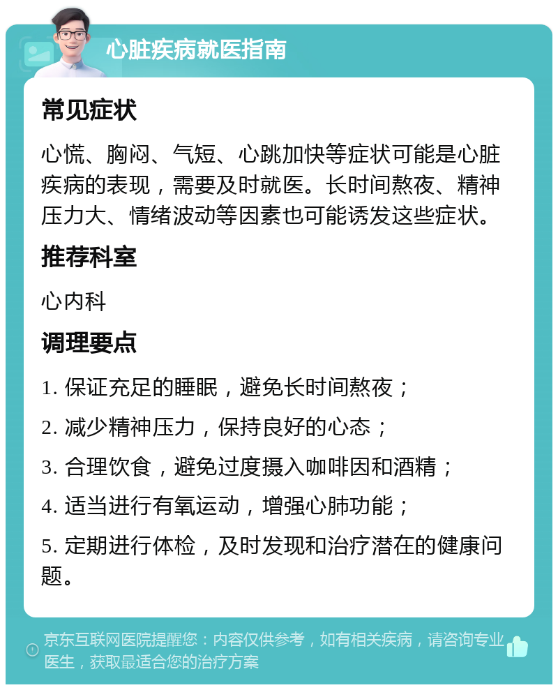 心脏疾病就医指南 常见症状 心慌、胸闷、气短、心跳加快等症状可能是心脏疾病的表现，需要及时就医。长时间熬夜、精神压力大、情绪波动等因素也可能诱发这些症状。 推荐科室 心内科 调理要点 1. 保证充足的睡眠，避免长时间熬夜； 2. 减少精神压力，保持良好的心态； 3. 合理饮食，避免过度摄入咖啡因和酒精； 4. 适当进行有氧运动，增强心肺功能； 5. 定期进行体检，及时发现和治疗潜在的健康问题。