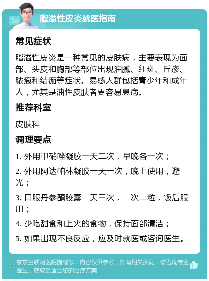 脂溢性皮炎就医指南 常见症状 脂溢性皮炎是一种常见的皮肤病，主要表现为面部、头皮和胸部等部位出现油腻、红斑、丘疹、脓疱和结痂等症状。易感人群包括青少年和成年人，尤其是油性皮肤者更容易患病。 推荐科室 皮肤科 调理要点 1. 外用甲硝唑凝胶一天二次，早晚各一次； 2. 外用阿达帕林凝胶一天一次，晚上使用，避光； 3. 口服丹参酮胶囊一天三次，一次二粒，饭后服用； 4. 少吃甜食和上火的食物，保持面部清洁； 5. 如果出现不良反应，应及时就医或咨询医生。