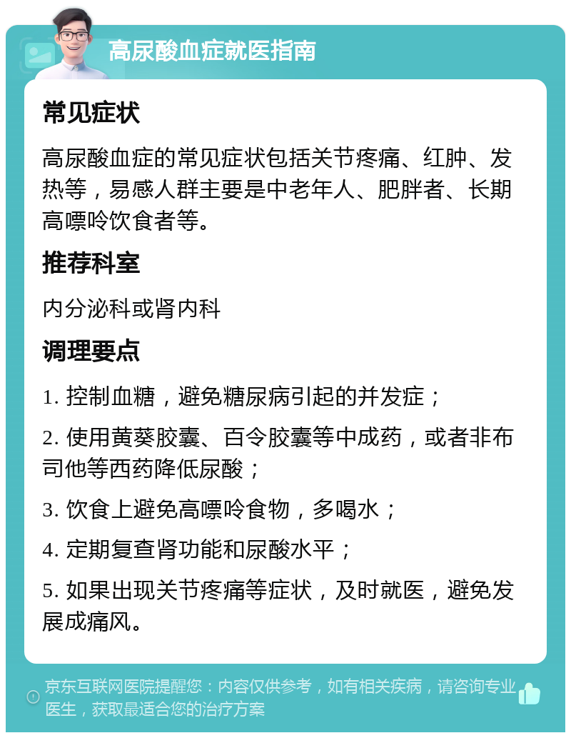 高尿酸血症就医指南 常见症状 高尿酸血症的常见症状包括关节疼痛、红肿、发热等，易感人群主要是中老年人、肥胖者、长期高嘌呤饮食者等。 推荐科室 内分泌科或肾内科 调理要点 1. 控制血糖，避免糖尿病引起的并发症； 2. 使用黄葵胶囊、百令胶囊等中成药，或者非布司他等西药降低尿酸； 3. 饮食上避免高嘌呤食物，多喝水； 4. 定期复查肾功能和尿酸水平； 5. 如果出现关节疼痛等症状，及时就医，避免发展成痛风。