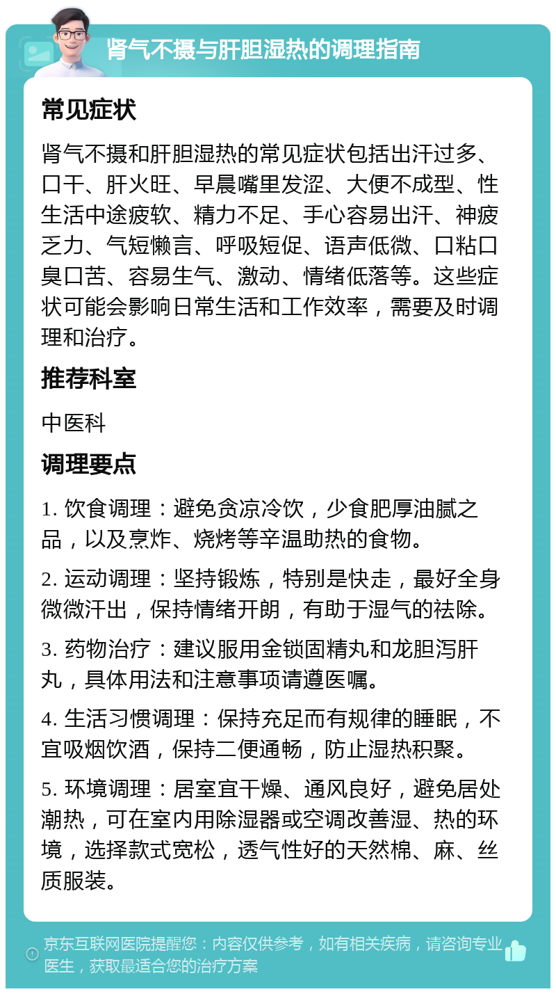 肾气不摄与肝胆湿热的调理指南 常见症状 肾气不摄和肝胆湿热的常见症状包括出汗过多、口干、肝火旺、早晨嘴里发涩、大便不成型、性生活中途疲软、精力不足、手心容易出汗、神疲乏力、气短懒言、呼吸短促、语声低微、口粘口臭口苦、容易生气、激动、情绪低落等。这些症状可能会影响日常生活和工作效率，需要及时调理和治疗。 推荐科室 中医科 调理要点 1. 饮食调理：避免贪凉冷饮，少食肥厚油腻之品，以及烹炸、烧烤等辛温助热的食物。 2. 运动调理：坚持锻炼，特别是快走，最好全身微微汗出，保持情绪开朗，有助于湿气的祛除。 3. 药物治疗：建议服用金锁固精丸和龙胆泻肝丸，具体用法和注意事项请遵医嘱。 4. 生活习惯调理：保持充足而有规律的睡眠，不宜吸烟饮酒，保持二便通畅，防止湿热积聚。 5. 环境调理：居室宜干燥、通风良好，避免居处潮热，可在室内用除湿器或空调改善湿、热的环境，选择款式宽松，透气性好的天然棉、麻、丝质服装。