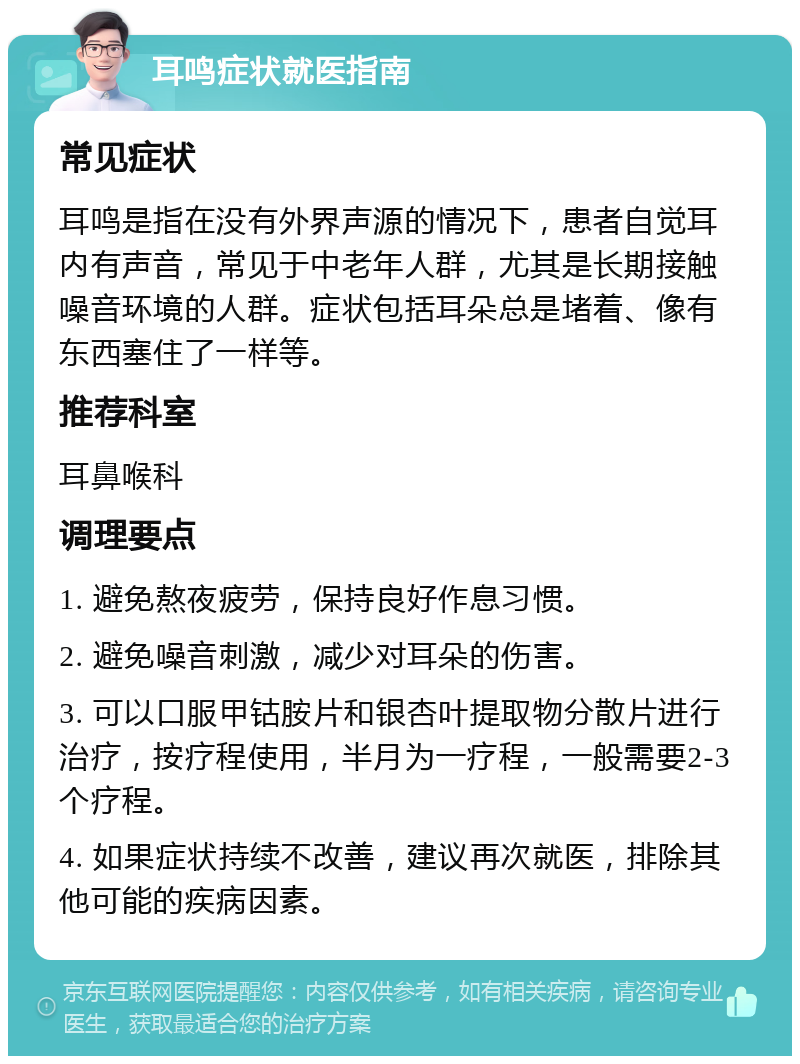 耳鸣症状就医指南 常见症状 耳鸣是指在没有外界声源的情况下，患者自觉耳内有声音，常见于中老年人群，尤其是长期接触噪音环境的人群。症状包括耳朵总是堵着、像有东西塞住了一样等。 推荐科室 耳鼻喉科 调理要点 1. 避免熬夜疲劳，保持良好作息习惯。 2. 避免噪音刺激，减少对耳朵的伤害。 3. 可以口服甲钴胺片和银杏叶提取物分散片进行治疗，按疗程使用，半月为一疗程，一般需要2-3个疗程。 4. 如果症状持续不改善，建议再次就医，排除其他可能的疾病因素。