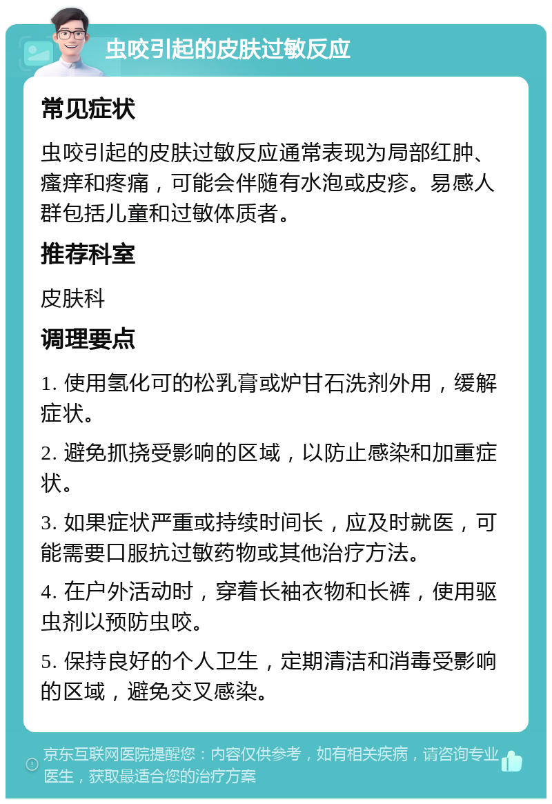 虫咬引起的皮肤过敏反应 常见症状 虫咬引起的皮肤过敏反应通常表现为局部红肿、瘙痒和疼痛，可能会伴随有水泡或皮疹。易感人群包括儿童和过敏体质者。 推荐科室 皮肤科 调理要点 1. 使用氢化可的松乳膏或炉甘石洗剂外用，缓解症状。 2. 避免抓挠受影响的区域，以防止感染和加重症状。 3. 如果症状严重或持续时间长，应及时就医，可能需要口服抗过敏药物或其他治疗方法。 4. 在户外活动时，穿着长袖衣物和长裤，使用驱虫剂以预防虫咬。 5. 保持良好的个人卫生，定期清洁和消毒受影响的区域，避免交叉感染。