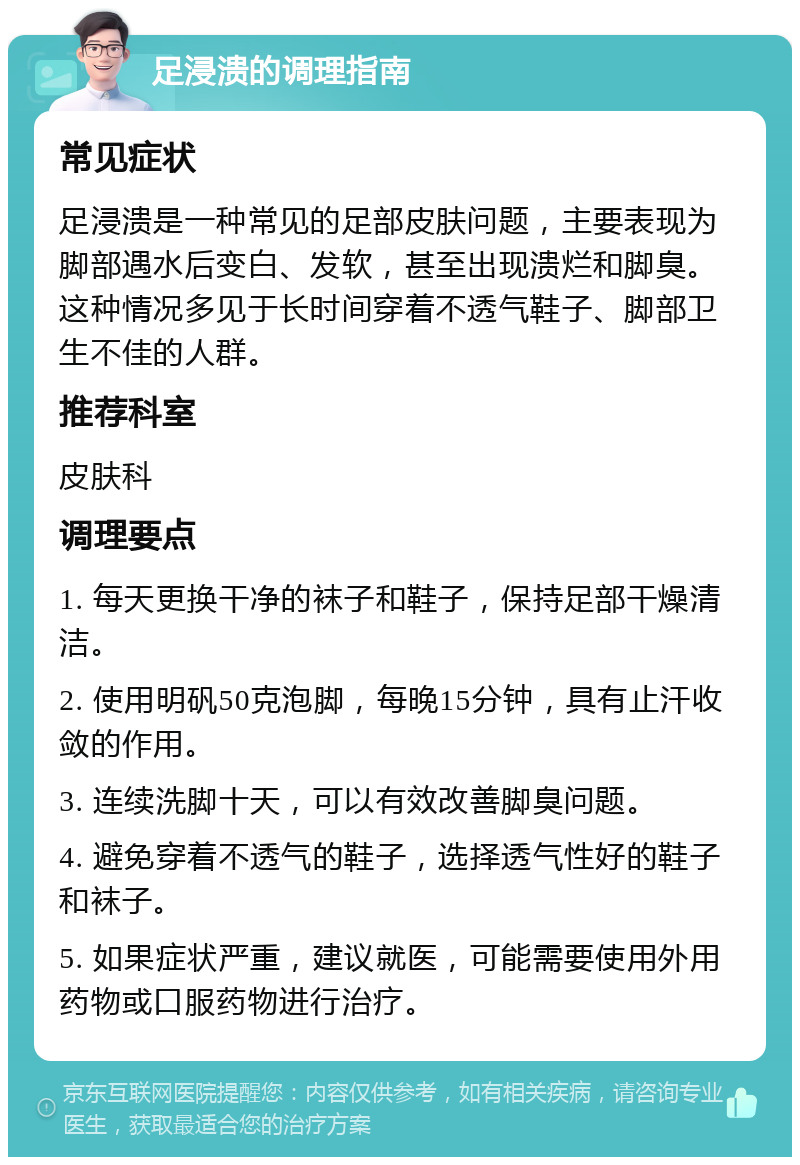 足浸溃的调理指南 常见症状 足浸溃是一种常见的足部皮肤问题，主要表现为脚部遇水后变白、发软，甚至出现溃烂和脚臭。这种情况多见于长时间穿着不透气鞋子、脚部卫生不佳的人群。 推荐科室 皮肤科 调理要点 1. 每天更换干净的袜子和鞋子，保持足部干燥清洁。 2. 使用明矾50克泡脚，每晚15分钟，具有止汗收敛的作用。 3. 连续洗脚十天，可以有效改善脚臭问题。 4. 避免穿着不透气的鞋子，选择透气性好的鞋子和袜子。 5. 如果症状严重，建议就医，可能需要使用外用药物或口服药物进行治疗。