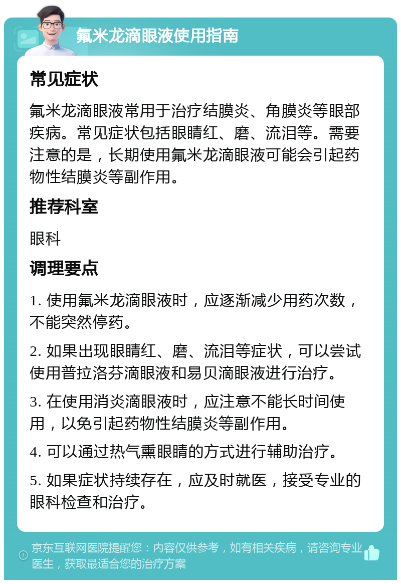 氟米龙滴眼液使用指南 常见症状 氟米龙滴眼液常用于治疗结膜炎、角膜炎等眼部疾病。常见症状包括眼睛红、磨、流泪等。需要注意的是，长期使用氟米龙滴眼液可能会引起药物性结膜炎等副作用。 推荐科室 眼科 调理要点 1. 使用氟米龙滴眼液时，应逐渐减少用药次数，不能突然停药。 2. 如果出现眼睛红、磨、流泪等症状，可以尝试使用普拉洛芬滴眼液和易贝滴眼液进行治疗。 3. 在使用消炎滴眼液时，应注意不能长时间使用，以免引起药物性结膜炎等副作用。 4. 可以通过热气熏眼睛的方式进行辅助治疗。 5. 如果症状持续存在，应及时就医，接受专业的眼科检查和治疗。