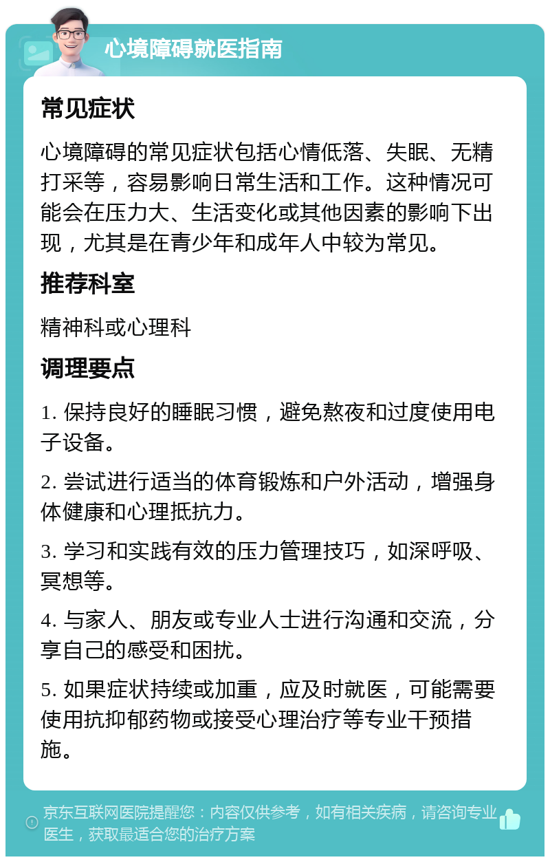 心境障碍就医指南 常见症状 心境障碍的常见症状包括心情低落、失眠、无精打采等，容易影响日常生活和工作。这种情况可能会在压力大、生活变化或其他因素的影响下出现，尤其是在青少年和成年人中较为常见。 推荐科室 精神科或心理科 调理要点 1. 保持良好的睡眠习惯，避免熬夜和过度使用电子设备。 2. 尝试进行适当的体育锻炼和户外活动，增强身体健康和心理抵抗力。 3. 学习和实践有效的压力管理技巧，如深呼吸、冥想等。 4. 与家人、朋友或专业人士进行沟通和交流，分享自己的感受和困扰。 5. 如果症状持续或加重，应及时就医，可能需要使用抗抑郁药物或接受心理治疗等专业干预措施。