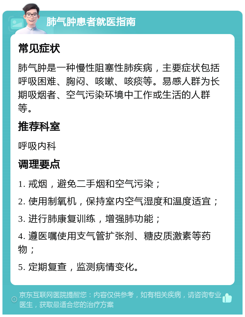 肺气肿患者就医指南 常见症状 肺气肿是一种慢性阻塞性肺疾病，主要症状包括呼吸困难、胸闷、咳嗽、咳痰等。易感人群为长期吸烟者、空气污染环境中工作或生活的人群等。 推荐科室 呼吸内科 调理要点 1. 戒烟，避免二手烟和空气污染； 2. 使用制氧机，保持室内空气湿度和温度适宜； 3. 进行肺康复训练，增强肺功能； 4. 遵医嘱使用支气管扩张剂、糖皮质激素等药物； 5. 定期复查，监测病情变化。