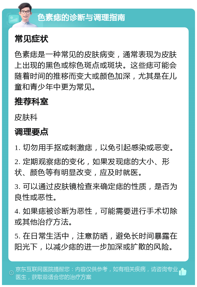 色素痣的诊断与调理指南 常见症状 色素痣是一种常见的皮肤病变，通常表现为皮肤上出现的黑色或棕色斑点或斑块。这些痣可能会随着时间的推移而变大或颜色加深，尤其是在儿童和青少年中更为常见。 推荐科室 皮肤科 调理要点 1. 切勿用手抠或刺激痣，以免引起感染或恶变。 2. 定期观察痣的变化，如果发现痣的大小、形状、颜色等有明显改变，应及时就医。 3. 可以通过皮肤镜检查来确定痣的性质，是否为良性或恶性。 4. 如果痣被诊断为恶性，可能需要进行手术切除或其他治疗方法。 5. 在日常生活中，注意防晒，避免长时间暴露在阳光下，以减少痣的进一步加深或扩散的风险。