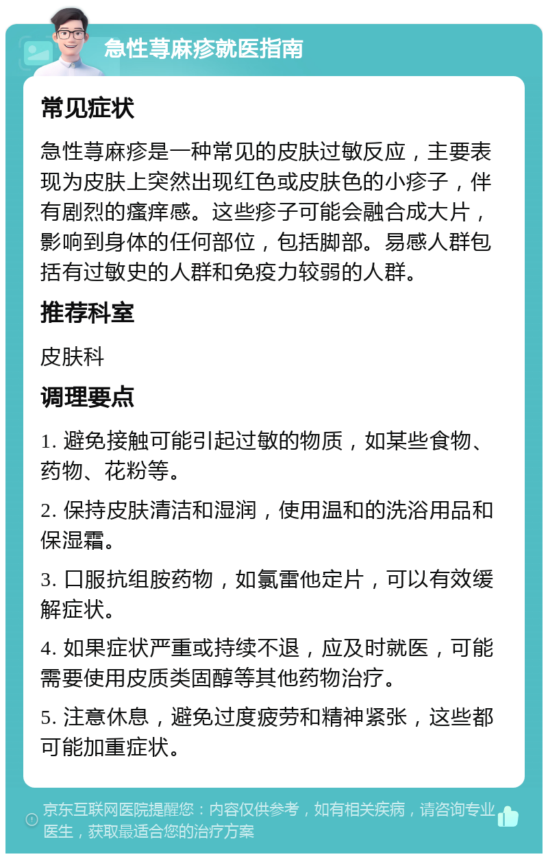 急性荨麻疹就医指南 常见症状 急性荨麻疹是一种常见的皮肤过敏反应，主要表现为皮肤上突然出现红色或皮肤色的小疹子，伴有剧烈的瘙痒感。这些疹子可能会融合成大片，影响到身体的任何部位，包括脚部。易感人群包括有过敏史的人群和免疫力较弱的人群。 推荐科室 皮肤科 调理要点 1. 避免接触可能引起过敏的物质，如某些食物、药物、花粉等。 2. 保持皮肤清洁和湿润，使用温和的洗浴用品和保湿霜。 3. 口服抗组胺药物，如氯雷他定片，可以有效缓解症状。 4. 如果症状严重或持续不退，应及时就医，可能需要使用皮质类固醇等其他药物治疗。 5. 注意休息，避免过度疲劳和精神紧张，这些都可能加重症状。